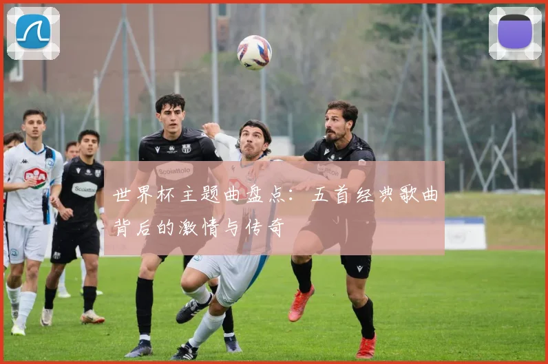 世界杯主题曲盘点:五首经典歌曲背后的激情与传奇