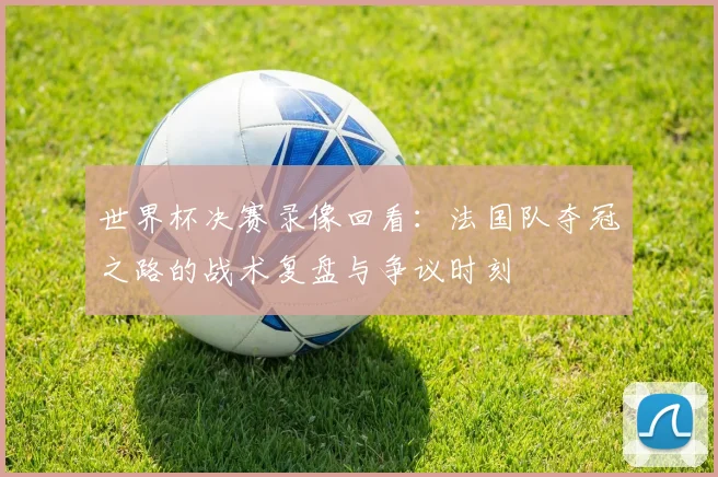 世界杯决赛录像回看：法国队夺冠之路的战术复盘与争议时刻