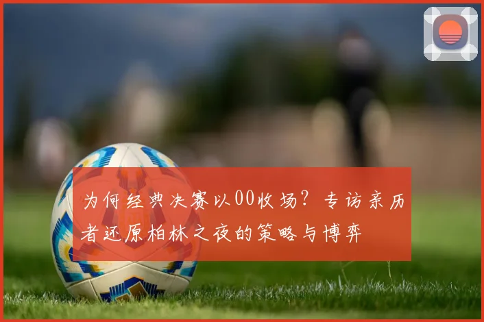 为何经典决赛以00收场？专访亲历者还原柏林之夜的策略与博弈