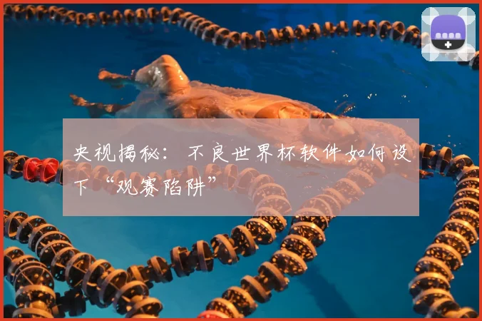 央视揭秘:不良世界杯软件如何设下“观赛陷阱”