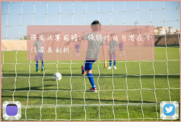强淘汰赛前瞻：强弱对话与潜在冷门深度剖析