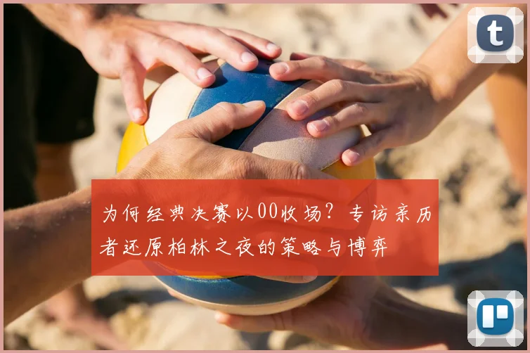 为何经典决赛以00收场?专访亲历者还原柏林之夜的策略与博弈