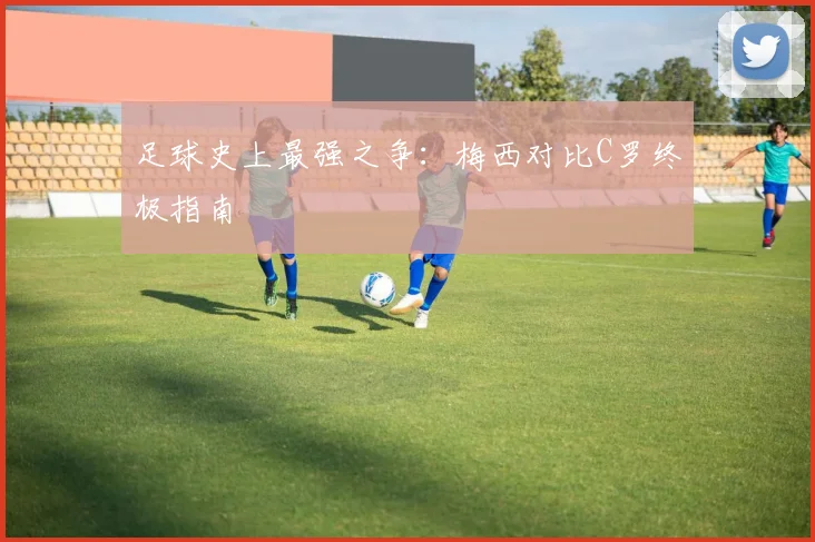 足球史上最强之争：梅西对比C罗终极指南