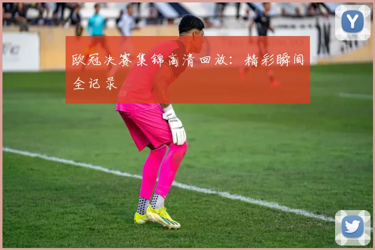 欧冠决赛集锦高清回放：精彩瞬间全记录