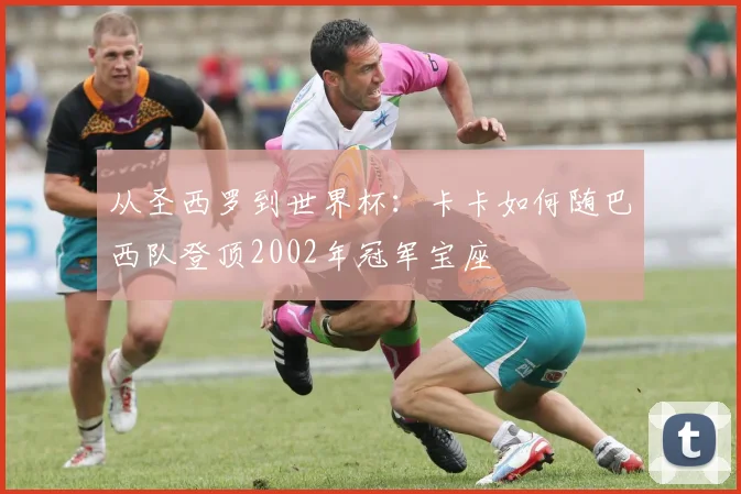 从圣西罗到世界杯：卡卡如何随巴西队登顶2002年冠军宝座