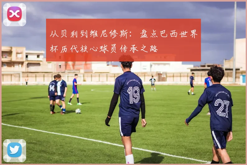 从贝利到维尼修斯：盘点巴西世界杯历代核心球员传承之路