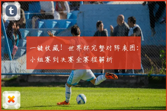 一键收藏!世界杯完整对阵表图:小组赛到决赛全赛程解析