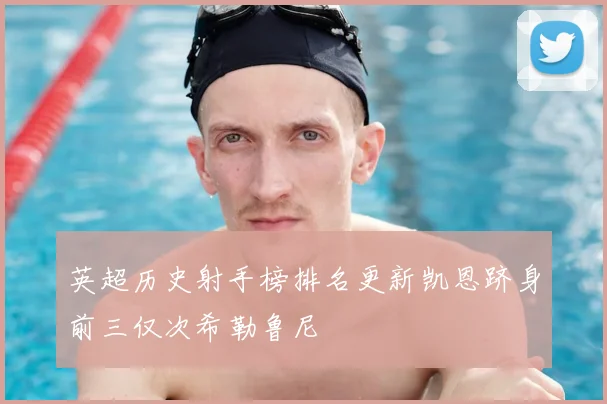 英超历史射手榜排名更新凯恩跻身前三仅次希勒鲁尼