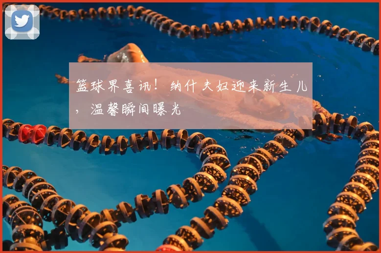 篮球界喜讯！纳什夫妇迎来新生儿，温馨瞬间曝光