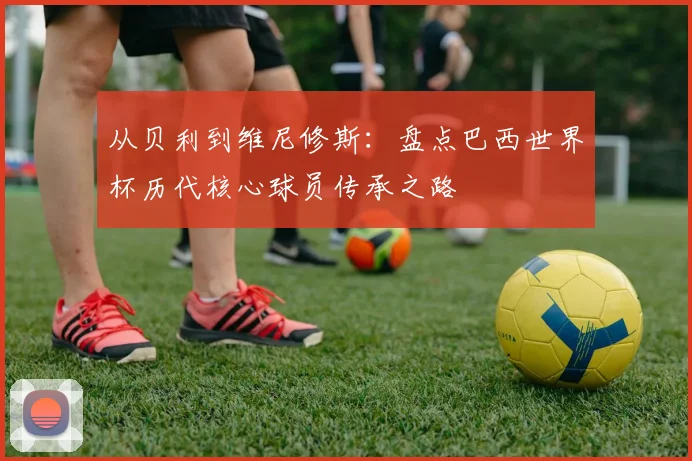 从贝利到维尼修斯：盘点巴西世界杯历代核心球员传承之路