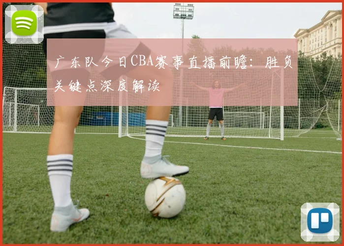 广东队今日CBA赛事直播前瞻：胜负关键点深度解读