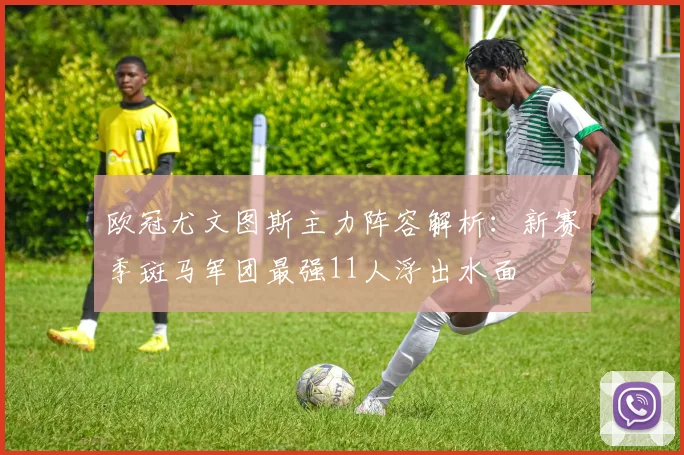 欧冠尤文图斯主力阵容解析：新赛季斑马军团最强11人浮出水面