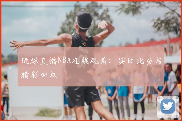 玩球直播NBA在线观看:实时比分与精彩回放