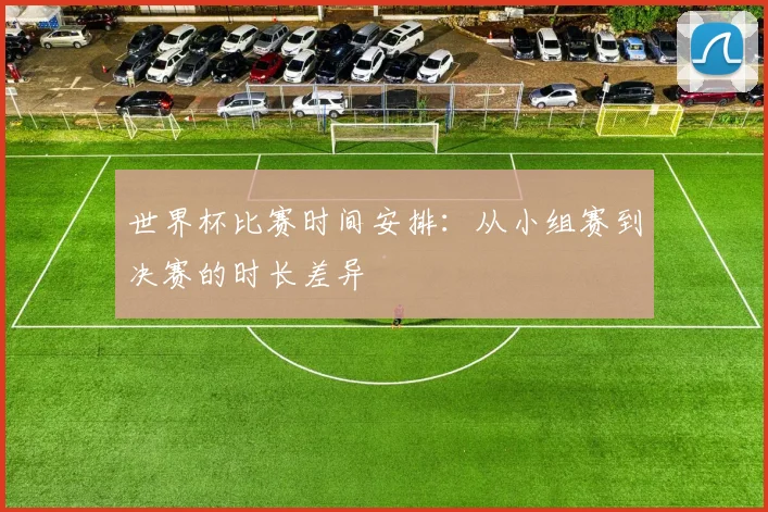 世界杯比赛时间安排：从小组赛到决赛的时长差异