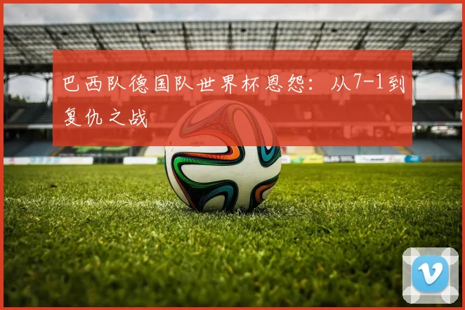 巴西队德国队世界杯恩怨：从7-1到复仇之战
